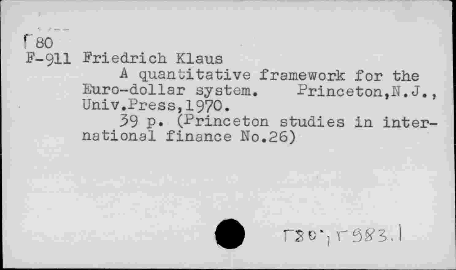 ﻿r 80
F-911 Friedrich Klaus
A quantitative Framework for the Euro-dollar System.	Princeton,N. J.,
Univ.Press,1970.
59 P» (Princeton studies in international finance No.26)
fSC-j r5^5. 1